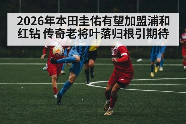 2026年本田圭佑有望加盟浦和红钻 传奇老将叶落归根引期待